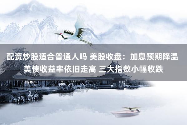 配资炒股适合普通人吗 美股收盘：加息预期降温 美债收益率依旧走高 三大指数小幅收跌
