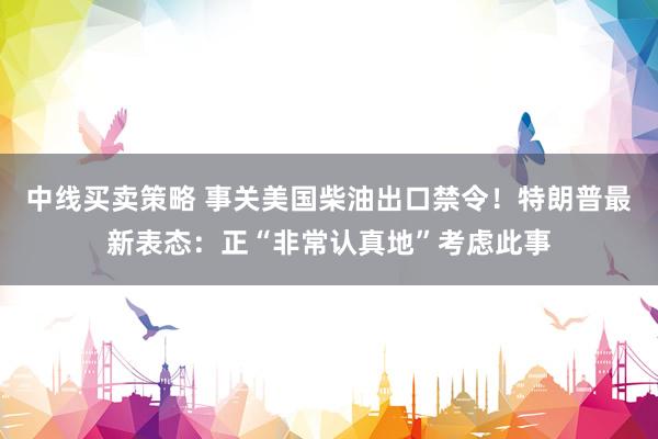 中线买卖策略 事关美国柴油出口禁令！特朗普最新表态：正“非常认真地”考虑此事
