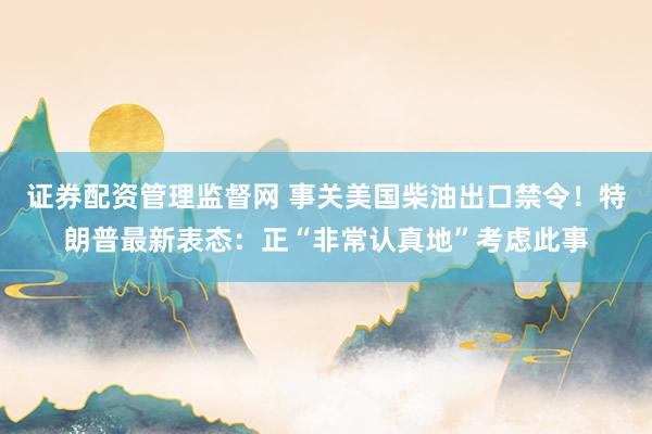 证券配资管理监督网 事关美国柴油出口禁令！特朗普最新表态：正“非常认真地”考虑此事