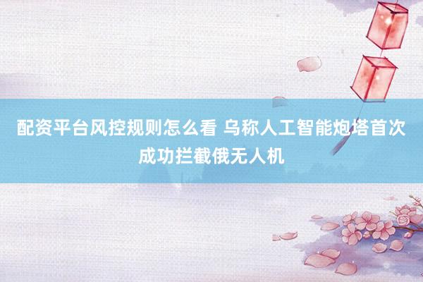 配资平台风控规则怎么看 乌称人工智能炮塔首次成功拦截俄无人机