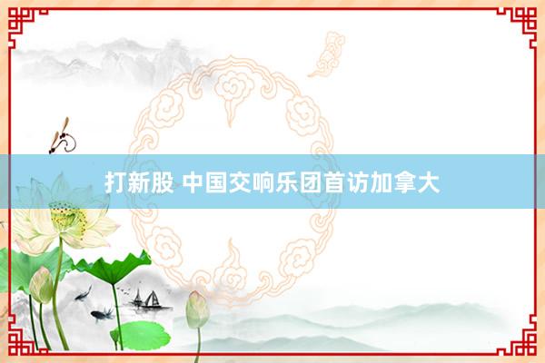 打新股 中国交响乐团首访加拿大