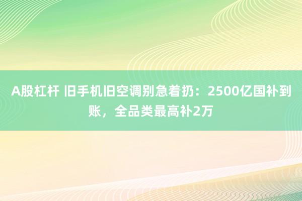 A股杠杆 旧手机旧空调别急着扔：2500亿国补到账，全品类最高补2万