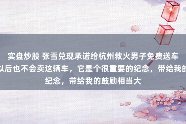 实盘炒股 张雪兑现承诺给杭州救火男子免费送车，当事人：以后也不会卖这辆车，它是个很重要的纪念，带给我的鼓励相当大
