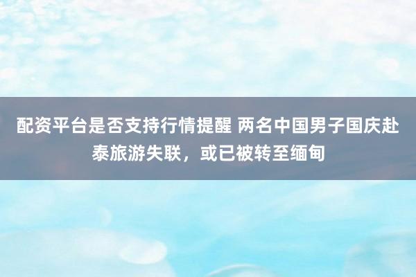 配资平台是否支持行情提醒 两名中国男子国庆赴泰旅游失联，或已被转至缅甸