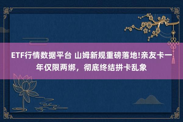 ETF行情数据平台 山姆新规重磅落地!亲友卡一年仅限两绑，彻底终结拼卡乱象