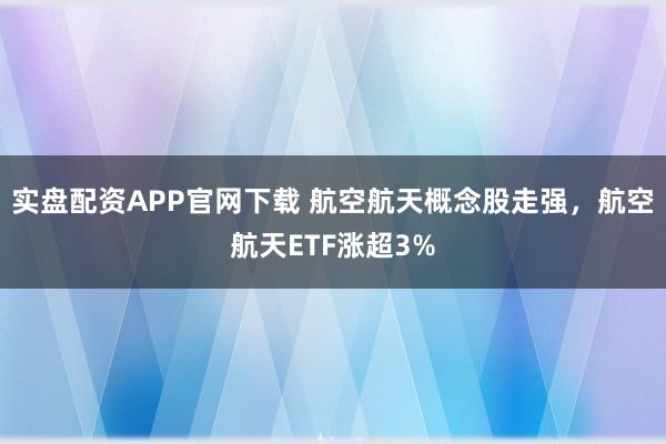 实盘配资APP官网下载 航空航天概念股走强，航空航天ETF涨超3%
