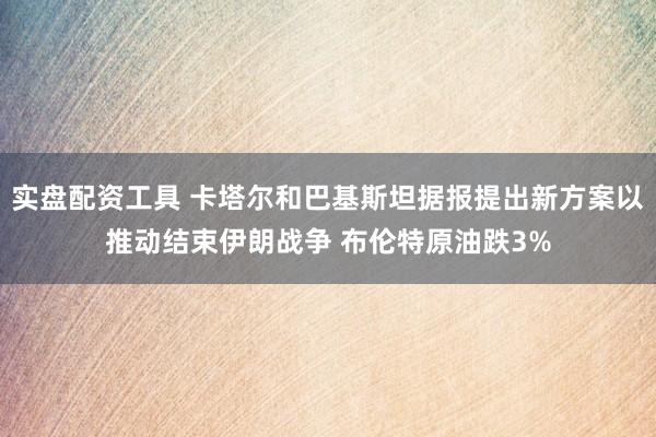 实盘配资工具 卡塔尔和巴基斯坦据报提出新方案以推动结束伊朗战争 布伦特原油跌3%