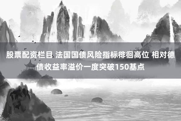 股票配资栏目 法国国债风险指标徘徊高位 相对德债收益率溢价一度突破150基点