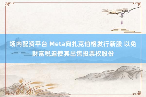 场内配资平台 Meta向扎克伯格发行新股 以免财富税迫使其出售投票权股份