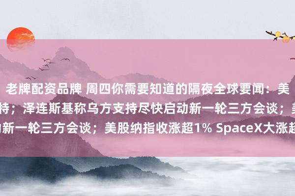 老牌配资品牌 周四你需要知道的隔夜全球要闻：美要求非紧急人员撤离沙特；泽连斯基称乌方支持尽快启动新一轮三方会谈；美股纳指收涨超1% SpaceX大涨超7%