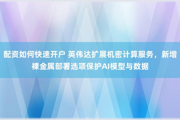 配资如何快速开户 英伟达扩展机密计算服务，新增裸金属部署选项保护AI模型与数据
