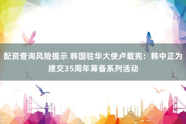 配资查询风险提示 韩国驻华大使卢载宪:韩中正为建交35周年筹备系列活动