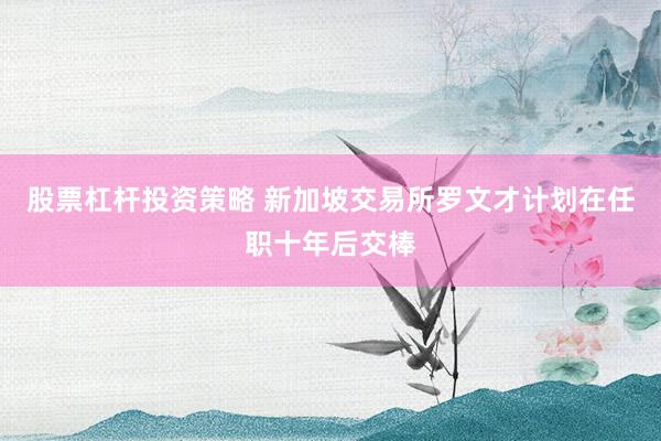股票杠杆投资策略 新加坡交易所罗文才计划在任职十年后交棒