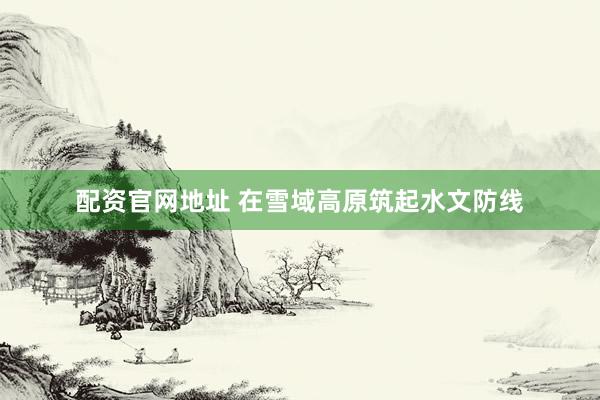 配资官网地址 在雪域高原筑起水文防线