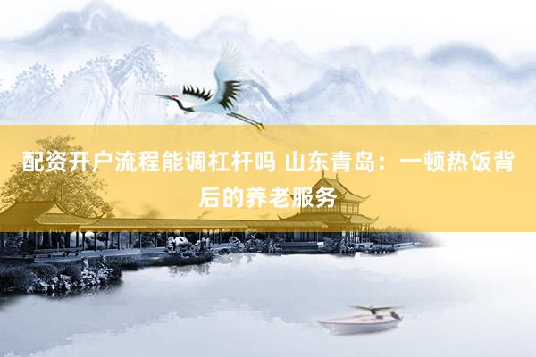 配资开户流程能调杠杆吗 山东青岛：一顿热饭背后的养老服务