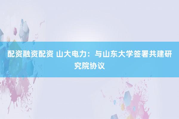 配资融资配资 山大电力：与山东大学签署共建研究院协议