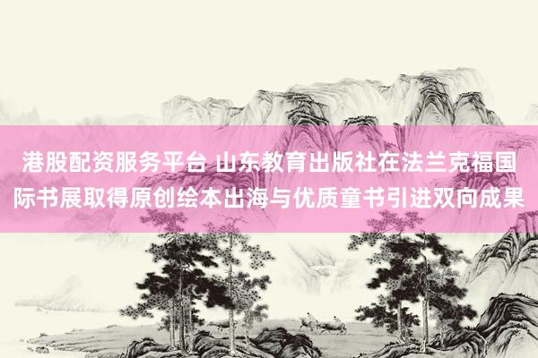 港股配资服务平台 山东教育出版社在法兰克福国际书展取得原创绘本出海与优质童书引进双向成果