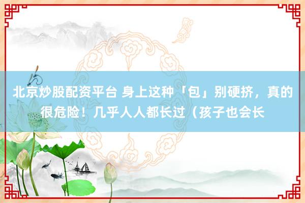 北京炒股配资平台 身上这种「包」别硬挤，真的很危险！几乎人人都长过（孩子也会长