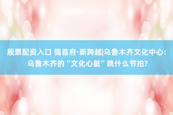 股票配资入口 强首府·新跨越|乌鲁木齐文化中心: 乌鲁木齐的“文化心脏”跳什么节拍?