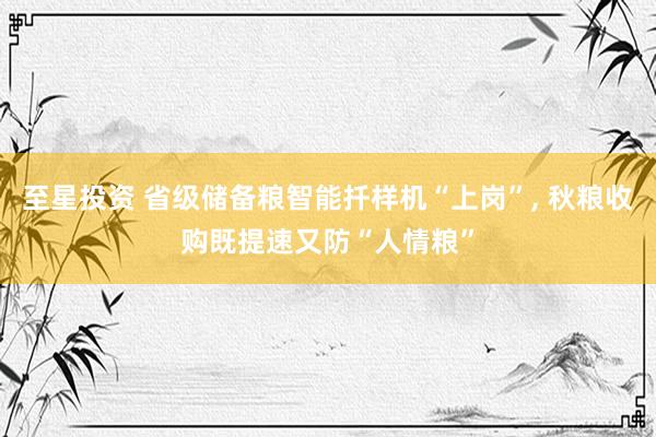 至星投资 省级储备粮智能扦样机“上岗”, 秋粮收购既提速又防“人情粮”