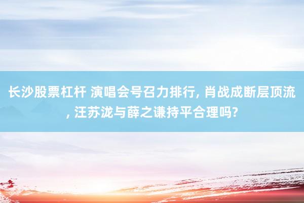 长沙股票杠杆 演唱会号召力排行, 肖战成断层顶流, 汪苏泷与薛之谦持平合理吗?