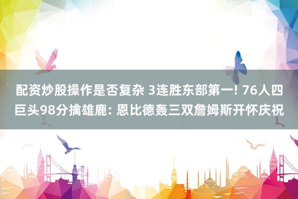配资炒股操作是否复杂 3连胜东部第一! 76人四巨头98分擒雄鹿: 恩比德轰三双詹姆斯开怀庆祝