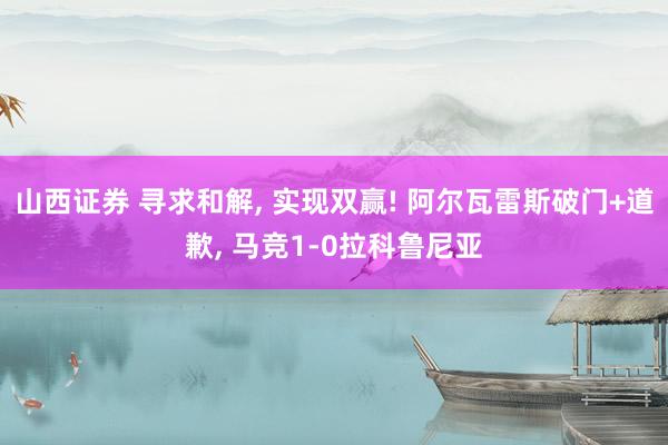 山西证券 寻求和解, 实现双赢! 阿尔瓦雷斯破门+道歉, 马竞1-0拉科鲁尼亚