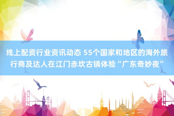 线上配资行业资讯动态 55个国家和地区的海外旅行商及达人在江门赤坎古镇体验“广东奇妙夜”