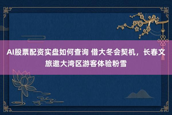 AI股票配资实盘如何查询 借大冬会契机，长春文旅邀大湾区游客体验粉雪