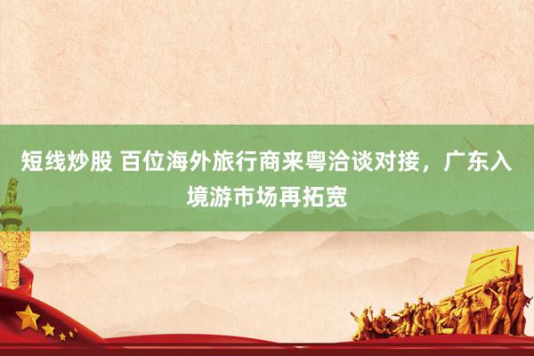 短线炒股 百位海外旅行商来粤洽谈对接，广东入境游市场再拓宽
