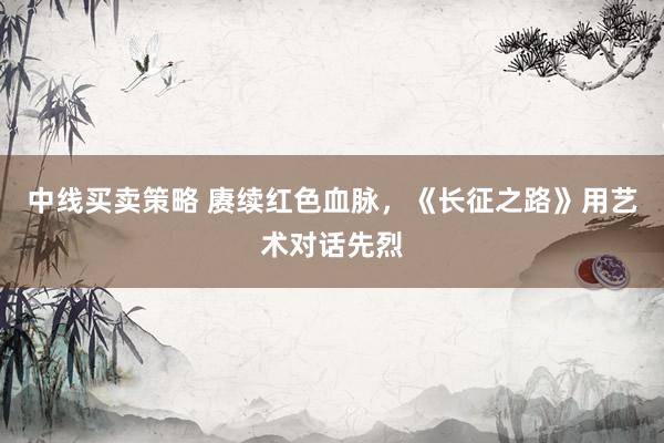 中线买卖策略 赓续红色血脉，《长征之路》用艺术对话先烈