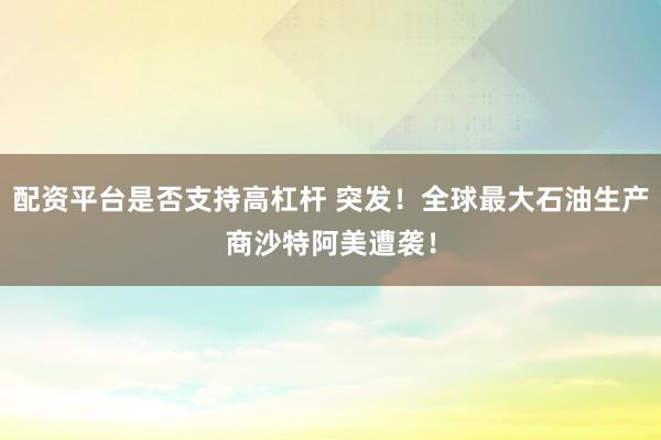 配资平台是否支持高杠杆 突发！全球最大石油生产商沙特阿美遭袭！