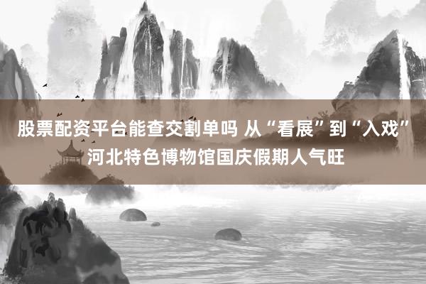 股票配资平台能查交割单吗 从“看展”到“入戏” 河北特色博物馆国庆假期人气旺